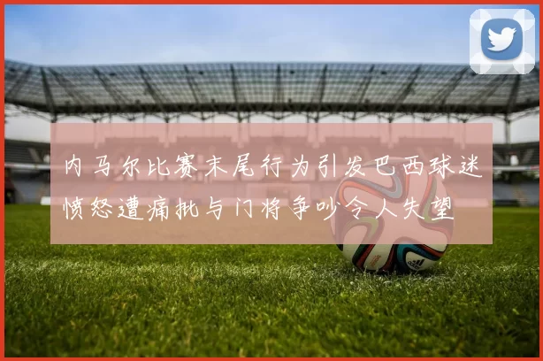 内马尔比赛末尾行为引发巴西球迷愤怒遭痛批与门将争吵令人失望