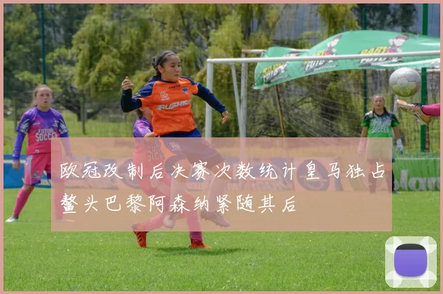 欧冠改制后决赛次数统计皇马独占鳌头巴黎阿森纳紧随其后