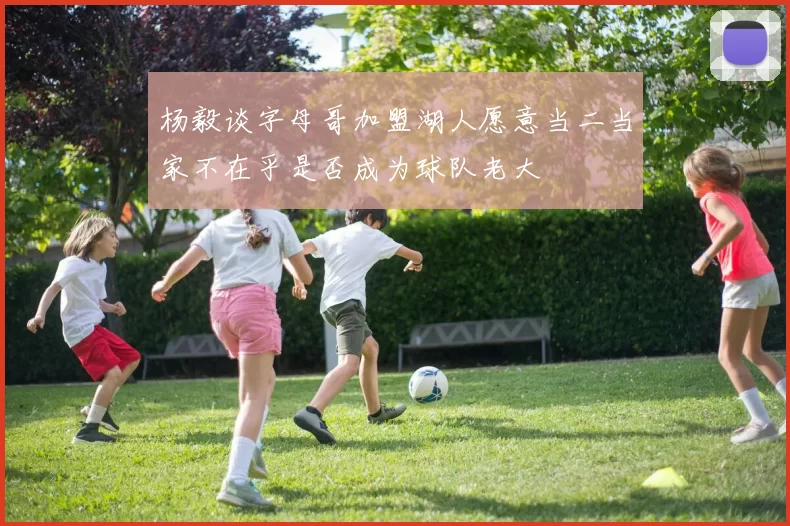 杨毅谈字母哥加盟湖人愿意当二当家不在乎是否成为球队老大