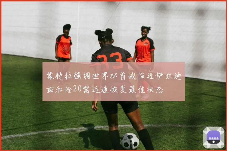蒙特拉强调世界杯首战临近伊尔迪兹和恰20需迅速恢复最佳状态