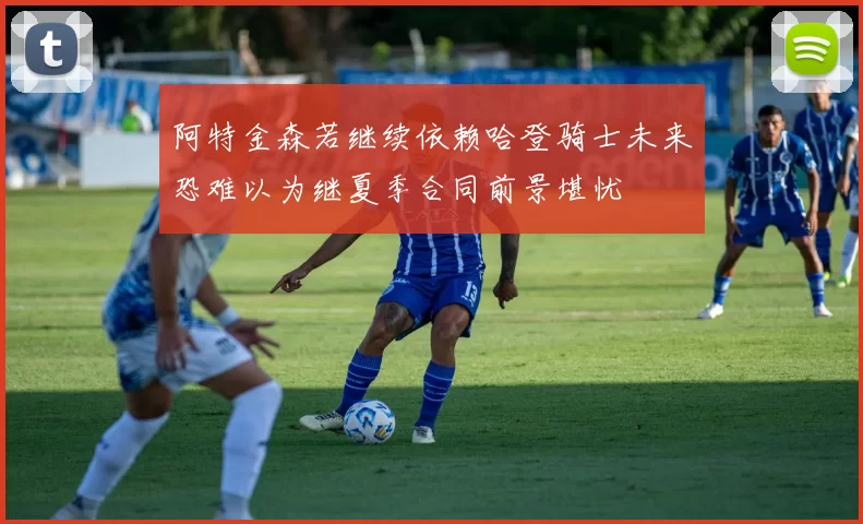 阿特金森若继续依赖哈登骑士未来恐难以为继夏季合同前景堪忧