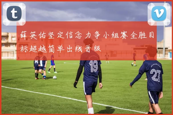 薛英佑坚定信念力争小组赛全胜目标超越简单出线晋级