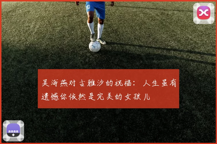 吴海燕对古雅沙的祝福：人生虽有遗憾你依然是完美的女孩儿