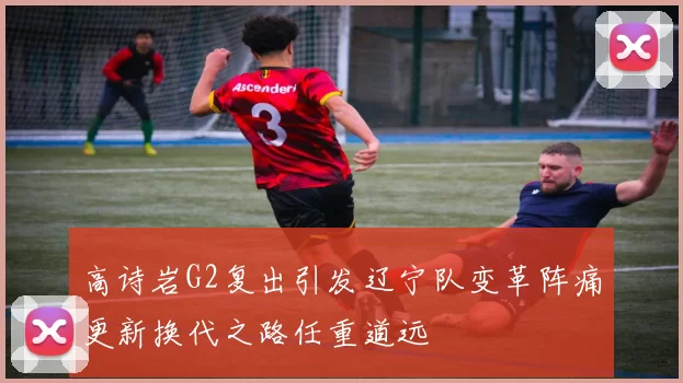高诗岩G2复出引发辽宁队变革阵痛更新换代之路任重道远