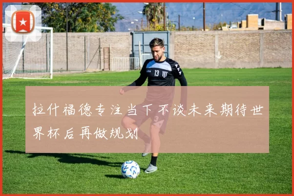 拉什福德专注当下不谈未来期待世界杯后再做规划