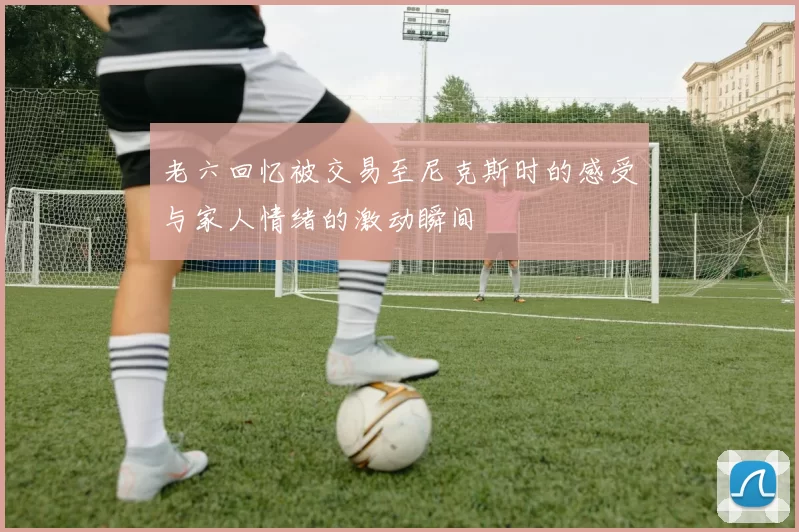 老六回忆被交易至尼克斯时的感受与家人情绪的激动瞬间