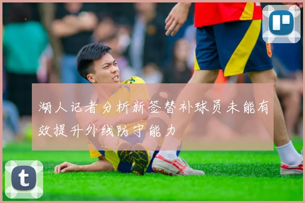 湖人记者分析新签替补球员未能有效提升外线防守能力